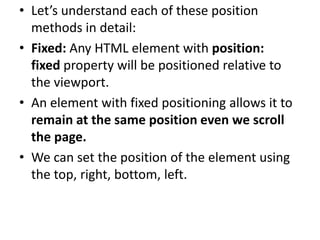 • Let’s understand each of these position
methods in detail:
• Fixed: Any HTML element with position:
fixed property will be positioned relative to
the viewport.
• An element with fixed positioning allows it to
remain at the same position even we scroll
the page.
• We can set the position of the element using
the top, right, bottom, left.
 