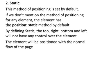 2. Static:
This method of positioning is set by default.
If we don’t mention the method of positioning
for any element, the element has
the position: static method by default.
By defining Static, the top, right, bottom and left
will not have any control over the element.
The element will be positioned with the normal
flow of the page
 