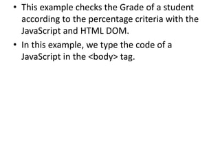 • This example checks the Grade of a student
according to the percentage criteria with the
JavaScript and HTML DOM.
• In this example, we type the code of a
JavaScript in the <body> tag.
 
