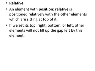 • Relative:
• An element with position: relative is
positioned relatively with the other elements
which are sitting at top of it.
• If we set its top, right, bottom, or left, other
elements will not fill up the gap left by this
element.
 