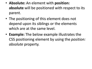 • Absolute: An element with position:
absolute will be positioned with respect to its
parent.
• The positioning of this element does not
depend upon its siblings or the elements
which are at the same level.
• Example: The below example illustrates the
CSS positioning element by using the position:
absolute property.
 