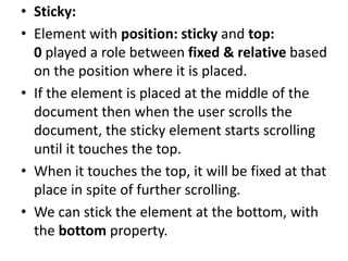 • Sticky:
• Element with position: sticky and top:
0 played a role between fixed & relative based
on the position where it is placed.
• If the element is placed at the middle of the
document then when the user scrolls the
document, the sticky element starts scrolling
until it touches the top.
• When it touches the top, it will be fixed at that
place in spite of further scrolling.
• We can stick the element at the bottom, with
the bottom property.
 