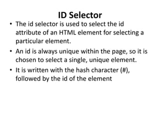 ID Selector
• The id selector is used to select the id
attribute of an HTML element for selecting a
particular element.
• An id is always unique within the page, so it is
chosen to select a single, unique element.
• It is written with the hash character (#),
followed by the id of the element
 