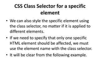 CSS Class Selector for a specific
element
• We can also style the specific element using
the class selector, no matter if it is applied to
different elements.
• If we need to specify that only one specific
HTML element should be affected, we must
use the element name with the class selector.
• It will be clear from the following example.
 