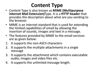 Content Type
• Content Type is also known as MIME (Multipurpose
internet Mail Extension)Type. It is a HTTP header that
provides the description about what are you sending to
the browser.
• MIME is an internet standard that is used for extending
the limited capabilities of email by allowing the
insertion of sounds, images and text in a message.
• The features provided by MIME to the email services
are as given below:
1. It supports the non-ASCII characters
2. It supports the multiple attachments in a single
message
3. It supports the attachment which contains executable
audio, images and video files etc.
4. It supports the unlimited message length.
 