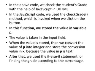 • In the above code, we check the student’s Grade
with the help of JavaScript in DHTML.
• In the JavaScript code, we used the checkGrade()
method, which is invoked when we click on the
button.
• In this function, we stored the value in variable
p.
• The value is taken in the input field.
• When the value is stored, then we convert the
value of p into integer and store the conversion
value in x, because the value in p is text.
• After that, we used the if-else-if statement for
finding the grade according to the percentage.
 