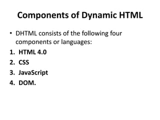 Components of Dynamic HTML
• DHTML consists of the following four
components or languages:
1. HTML 4.0
2. CSS
3. JavaScript
4. DOM.
 