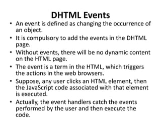 DHTML Events
• An event is defined as changing the occurrence of
an object.
• It is compulsory to add the events in the DHTML
page.
• Without events, there will be no dynamic content
on the HTML page.
• The event is a term in the HTML, which triggers
the actions in the web browsers.
• Suppose, any user clicks an HTML element, then
the JavaScript code associated with that element
is executed.
• Actually, the event handlers catch the events
performed by the user and then execute the
code.
 