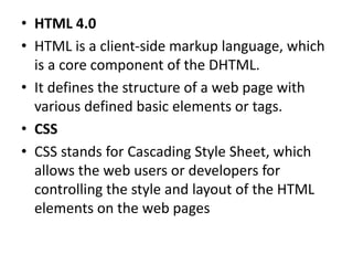 • HTML 4.0
• HTML is a client-side markup language, which
is a core component of the DHTML.
• It defines the structure of a web page with
various defined basic elements or tags.
• CSS
• CSS stands for Cascading Style Sheet, which
allows the web users or developers for
controlling the style and layout of the HTML
elements on the web pages
 
