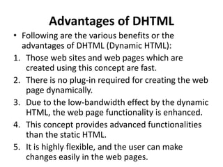 Advantages of DHTML
• Following are the various benefits or the
advantages of DHTML (Dynamic HTML):
1. Those web sites and web pages which are
created using this concept are fast.
2. There is no plug-in required for creating the web
page dynamically.
3. Due to the low-bandwidth effect by the dynamic
HTML, the web page functionality is enhanced.
4. This concept provides advanced functionalities
than the static HTML.
5. It is highly flexible, and the user can make
changes easily in the web pages.
 