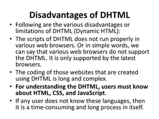 Disadvantages of DHTML
• Following are the various disadvantages or
limitations of DHTML (Dynamic HTML):
• The scripts of DHTML does not run properly in
various web browsers. Or in simple words, we
can say that various web browsers do not support
the DHTML. It is only supported by the latest
browsers.
• The coding of those websites that are created
using DHTML is long and complex.
• For understanding the DHTML, users must know
about HTML, CSS, and JavaScript.
• If any user does not know these languages, then
it is a time-consuming and long process in itself.
 