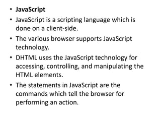 • JavaScript
• JavaScript is a scripting language which is
done on a client-side.
• The various browser supports JavaScript
technology.
• DHTML uses the JavaScript technology for
accessing, controlling, and manipulating the
HTML elements.
• The statements in JavaScript are the
commands which tell the browser for
performing an action.
 
