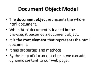 Document Object Model
• The document object represents the whole
html document.
• When html document is loaded in the
browser, it becomes a document object.
• It is the root element that represents the html
document.
• It has properties and methods.
• By the help of document object, we can add
dynamic content to our web page.
 