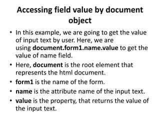 Accessing field value by document
object
• In this example, we are going to get the value
of input text by user. Here, we are
using document.form1.name.value to get the
value of name field.
• Here, document is the root element that
represents the html document.
• form1 is the name of the form.
• name is the attribute name of the input text.
• value is the property, that returns the value of
the input text.
 