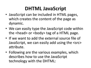 DHTML JavaScript
• JavaScript can be included in HTML pages,
which creates the content of the page as
dynamic.
• We can easily type the JavaScript code within
the <head> or <body> tag of a HTML page.
• If we want to add the external source file of
JavaScript, we can easily add using the <src>
attribute.
• Following are the various examples, which
describes how to use the JavaScript
technology with the DHTML:
 