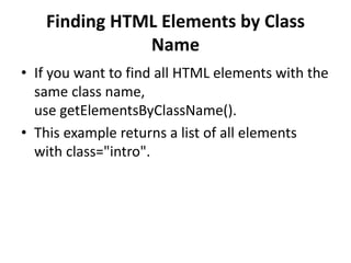 Finding HTML Elements by Class
Name
• If you want to find all HTML elements with the
same class name,
use getElementsByClassName().
• This example returns a list of all elements
with class="intro".
 