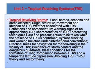 Unit 2 – Tropical Revolving Systems(TRS)
•
•
Tropical Revolving Storms: Local names, seasons and
areas affected; Origin, structure, movement and
lifespan of TRS; Weather associated with TRS;
Deﬁnitions and nomenclature; Warning signs of an
approaching TRS; Characteristics of TRS; Forecasting
techniques Past and present; Action to be taken when
the presence of TRS is conﬁrmed; Cyclone tracking
and warning bulletins under international conventions;
Practical Rules for navigation for maneuvering in the
vicinity of TRS; Avoidance of storm centers and the
dangerous quadrants; Ideal conditions for the
formation of TRS; Comparison between a TRS and a
temperate latitude depression; Avoiding TRS – 1-2-3
theory and sector theory.
 