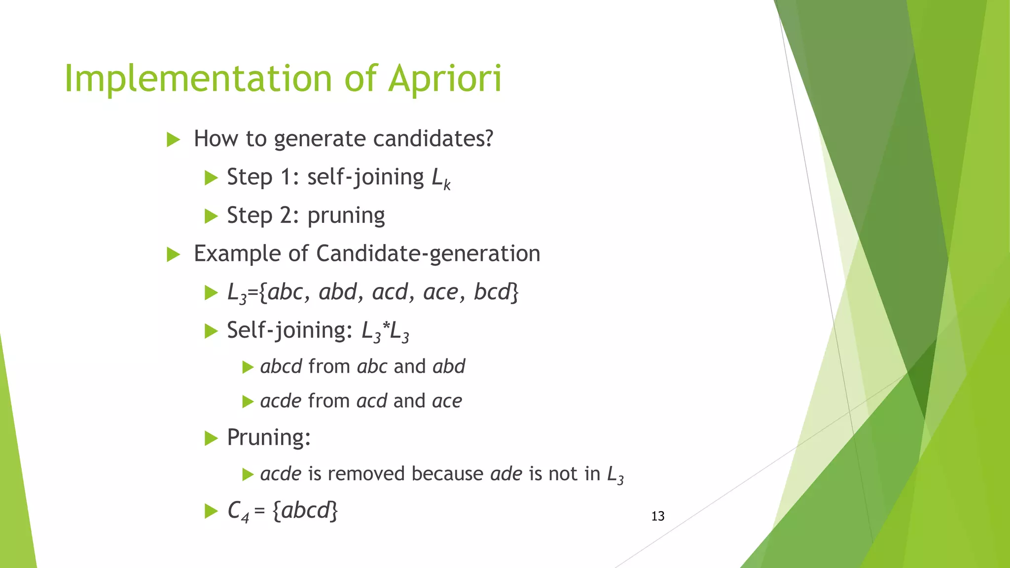 13
Implementation of Apriori
 How to generate candidates?
 Step 1: self-joining Lk
 Step 2: pruning
 Example of Candidate-generation
 L3={abc, abd, acd, ace, bcd}
 Self-joining: L3*L3
 abcd from abc and abd
 acde from acd and ace
 Pruning:
 acde is removed because ade is not in L3
 C4 = {abcd}
 