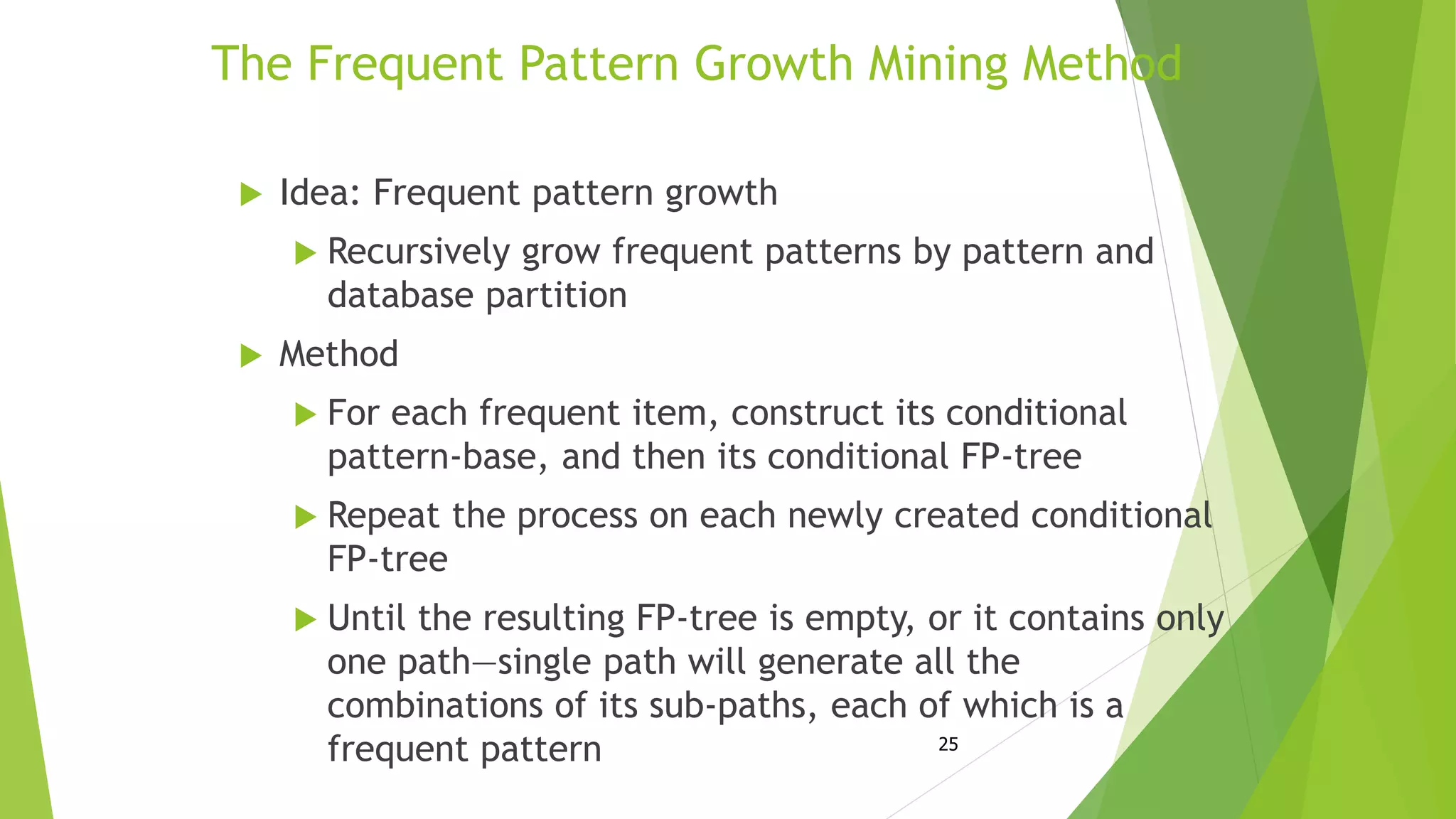 25
The Frequent Pattern Growth Mining Method
 Idea: Frequent pattern growth
 Recursively grow frequent patterns by pattern and
database partition
 Method
 For each frequent item, construct its conditional
pattern-base, and then its conditional FP-tree
 Repeat the process on each newly created conditional
FP-tree
 Until the resulting FP-tree is empty, or it contains only
one path—single path will generate all the
combinations of its sub-paths, each of which is a
frequent pattern
 