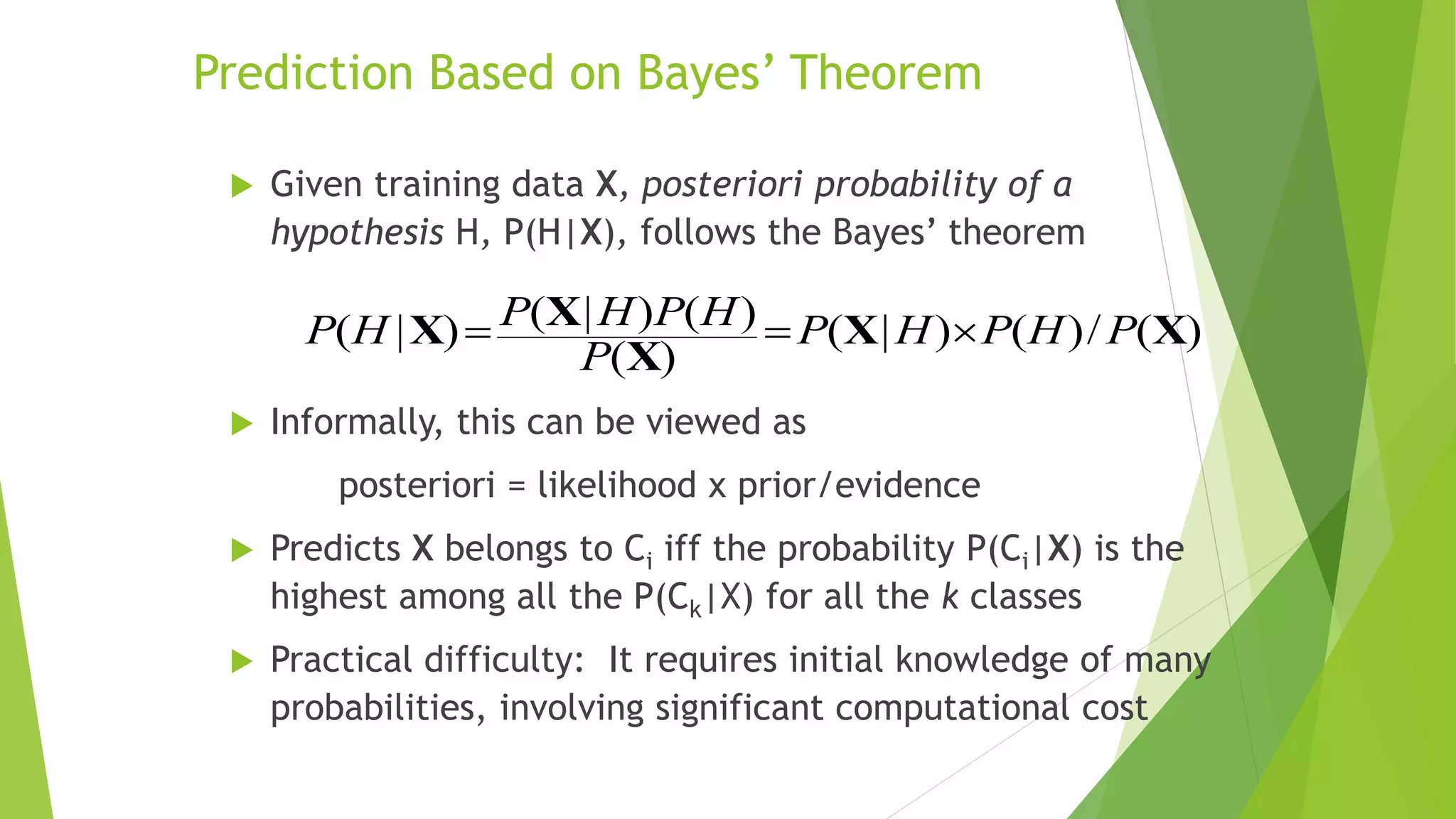 Prediction Based on Bayes’ Theorem
 Given training data X, posteriori probability of a
hypothesis H, P(H|X), follows the Bayes’ theorem
 Informally, this can be viewed as
posteriori = likelihood x prior/evidence
 Predicts X belongs to Ci iff the probability P(Ci|X) is the
highest among all the P(Ck|X) for all the k classes
 Practical difficulty: It requires initial knowledge of many
probabilities, involving significant computational cost
)
(
/
)
(
)
|
(
)
(
)
(
)
|
(
)
|
( X
X
X
X
X P
H
P
H
P
P
H
P
H
P
H
P 


 
