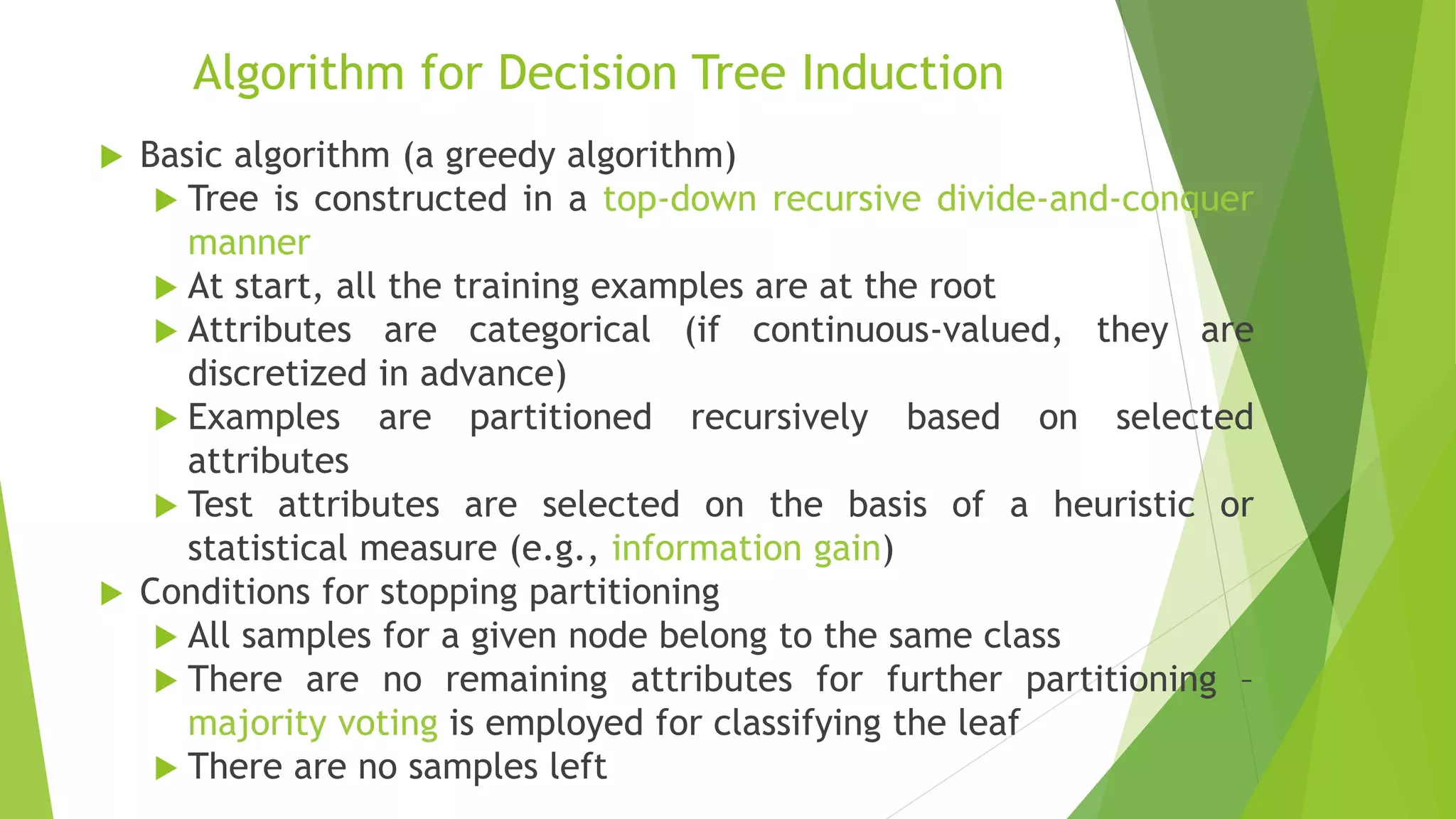 Algorithm for Decision Tree Induction
 Basic algorithm (a greedy algorithm)
 Tree is constructed in a top-down recursive divide-and-conquer
manner
 At start, all the training examples are at the root
 Attributes are categorical (if continuous-valued, they are
discretized in advance)
 Examples are partitioned recursively based on selected
attributes
 Test attributes are selected on the basis of a heuristic or
statistical measure (e.g., information gain)
 Conditions for stopping partitioning
 All samples for a given node belong to the same class
 There are no remaining attributes for further partitioning –
majority voting is employed for classifying the leaf
 There are no samples left
 