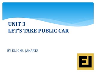 UNIT 3
LET’S TAKE PUBLIC CAR
BY ELI GMU JAKARTA
 