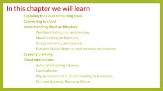 In this chapter we will learn
Exploring the cloud computing stack
Connecting to cloud
Understanding cloud architecture
Workload distribution architecture,
Cloud bursting architecture,
Disk provisioning architecture,
Dynamic failure detection and recovery architecture
Capacity planning
Cloud mechanisms :
Automated scaling listerner,
Load balancer,
Pay-per-use monitor, Audit monitor, SLA monitor,
Fail-over Systems, Resource Cluster
 