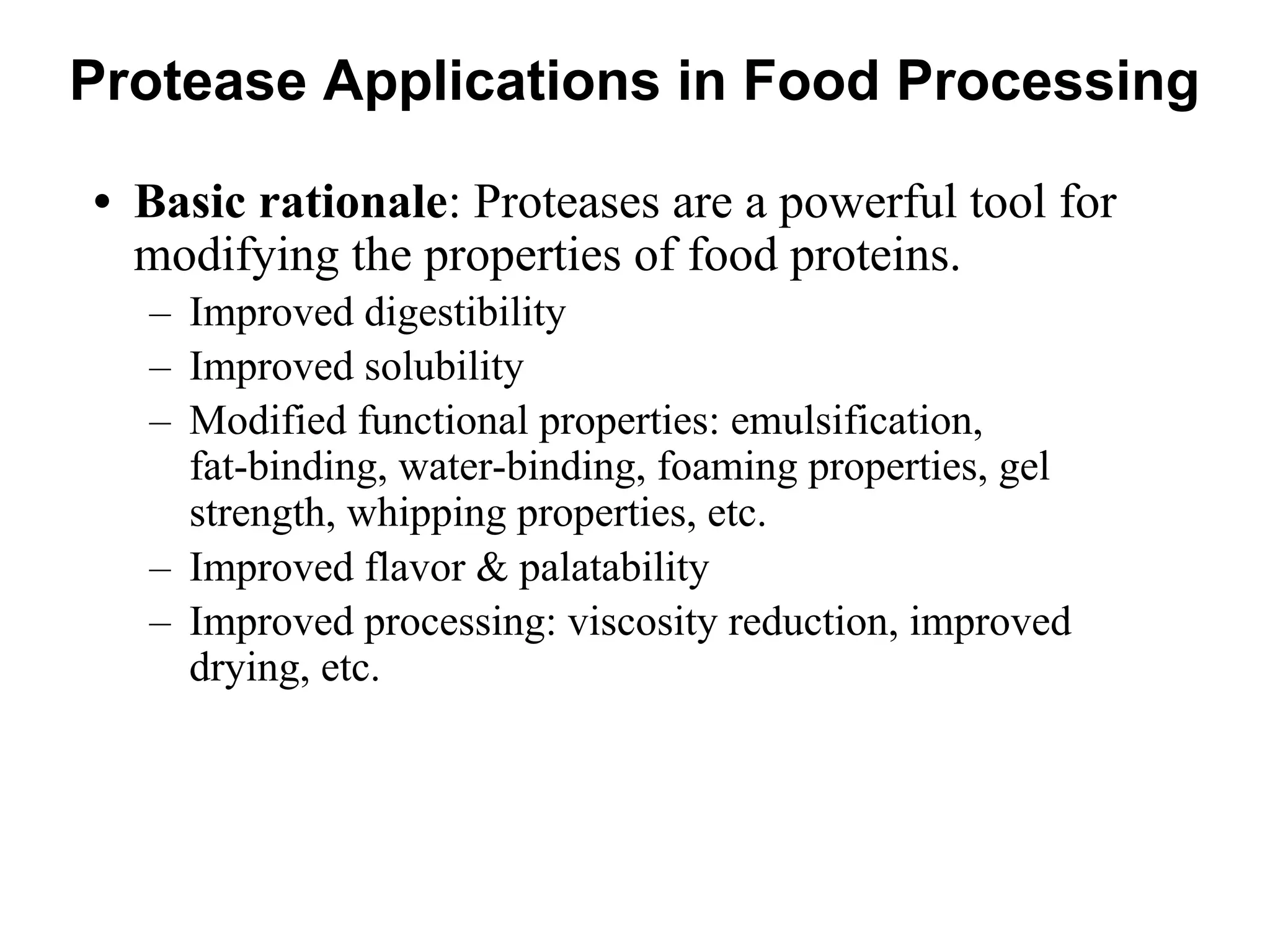 Protease Applications in Food Processing
• Basic rationale: Proteases are a powerful tool for
modifying the properties of food proteins.
– Improved digestibility
– Improved solubility
– Modified functional properties: emulsification,
fat-binding, water-binding, foaming properties, gel
strength, whipping properties, etc.
– Improved flavor & palatability
– Improved processing: viscosity reduction, improved
drying, etc.
 