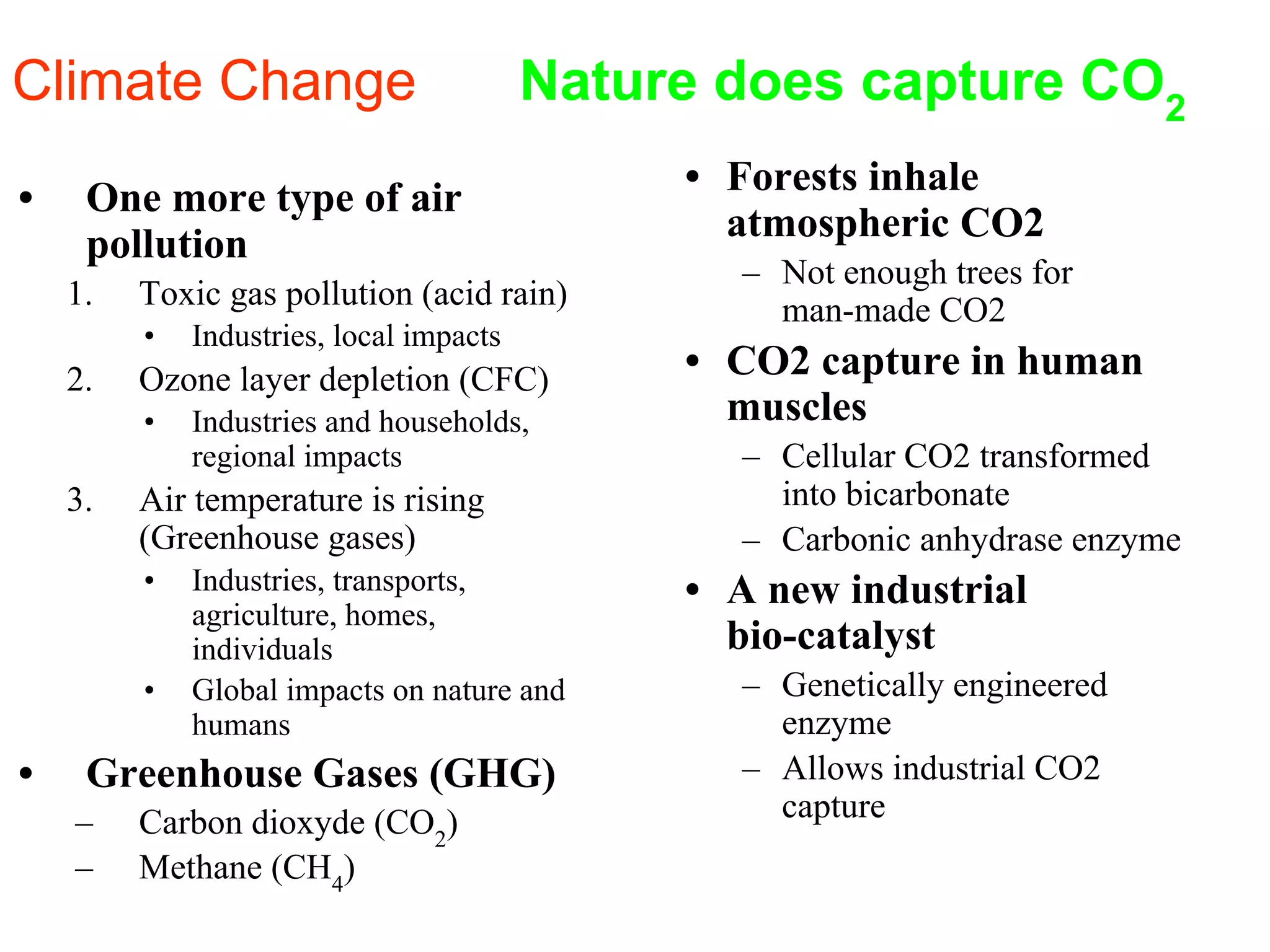 • One more type of air
pollution
1. Toxic gas pollution (acid rain)
• Industries, local impacts
2. Ozone layer depletion (CFC)
• Industries and households,
regional impacts
3. Air temperature is rising
(Greenhouse gases)
• Industries, transports,
agriculture, homes,
individuals
• Global impacts on nature and
humans
• Greenhouse Gases (GHG)
– Carbon dioxyde (CO2
)
– Methane (CH4
)
• Forests inhale
atmospheric CO2
– Not enough trees for
man-made CO2
• CO2 capture in human
muscles
– Cellular CO2 transformed
into bicarbonate
– Carbonic anhydrase enzyme
• A new industrial
bio-catalyst
– Genetically engineered
enzyme
– Allows industrial CO2
capture
Climate Change Nature does capture CO2
 