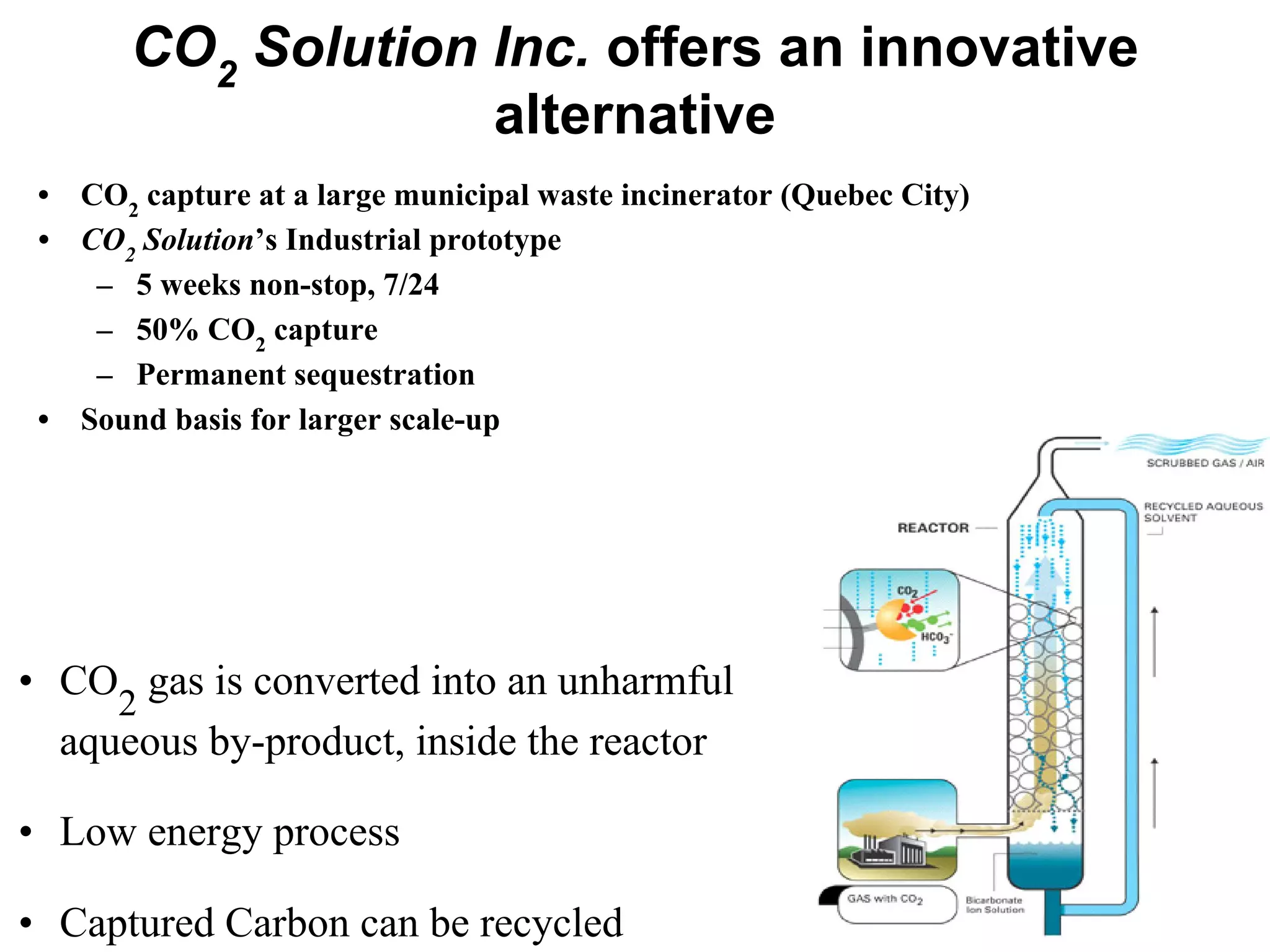 CO2
Solution Inc. offers an innovative
alternative
• CO
2
gas is converted into an unharmful
aqueous by-product, inside the reactor
• Low energy process
• Captured Carbon can be recycled
• CO2
capture at a large municipal waste incinerator (Quebec City)
• CO2
Solution’s Industrial prototype
– 5 weeks non-stop, 7/24
– 50% CO2
capture
– Permanent sequestration
• Sound basis for larger scale-up
 