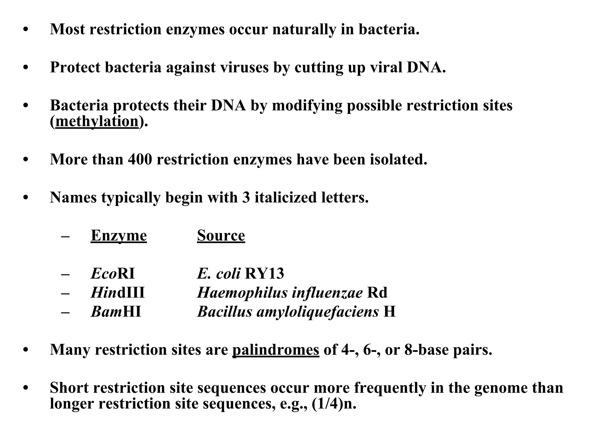 • Most restriction enzymes occur naturally in bacteria.
• Protect bacteria against viruses by cutting up viral DNA.
• Bacteria protects their DNA by modifying possible restriction sites
(methylation).
• More than 400 restriction enzymes have been isolated.
• Names typically begin with 3 italicized letters.
– Enzyme Source
– EcoRI E. coli RY13
– HindIII Haemophilus influenzae Rd
– BamHI Bacillus amyloliquefaciens H
• Many restriction sites are palindromes of 4-, 6-, or 8-base pairs.
• Short restriction site sequences occur more frequently in the genome than
longer restriction site sequences, e.g., (1/4)n.
 