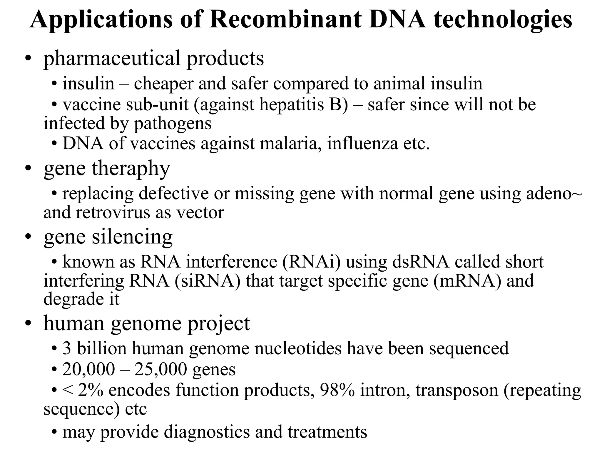 Applications of Recombinant DNA technologies
• pharmaceutical products
• insulin – cheaper and safer compared to animal insulin
• vaccine sub-unit (against hepatitis B) – safer since will not be
infected by pathogens
• DNA of vaccines against malaria, influenza etc.
• gene theraphy
• replacing defective or missing gene with normal gene using adeno~
and retrovirus as vector
• gene silencing
• known as RNA interference (RNAi) using dsRNA called short
interfering RNA (siRNA) that target specific gene (mRNA) and
degrade it
• human genome project
• 3 billion human genome nucleotides have been sequenced
• 20,000 – 25,000 genes
• < 2% encodes function products, 98% intron, transposon (repeating
sequence) etc
• may provide diagnostics and treatments
 