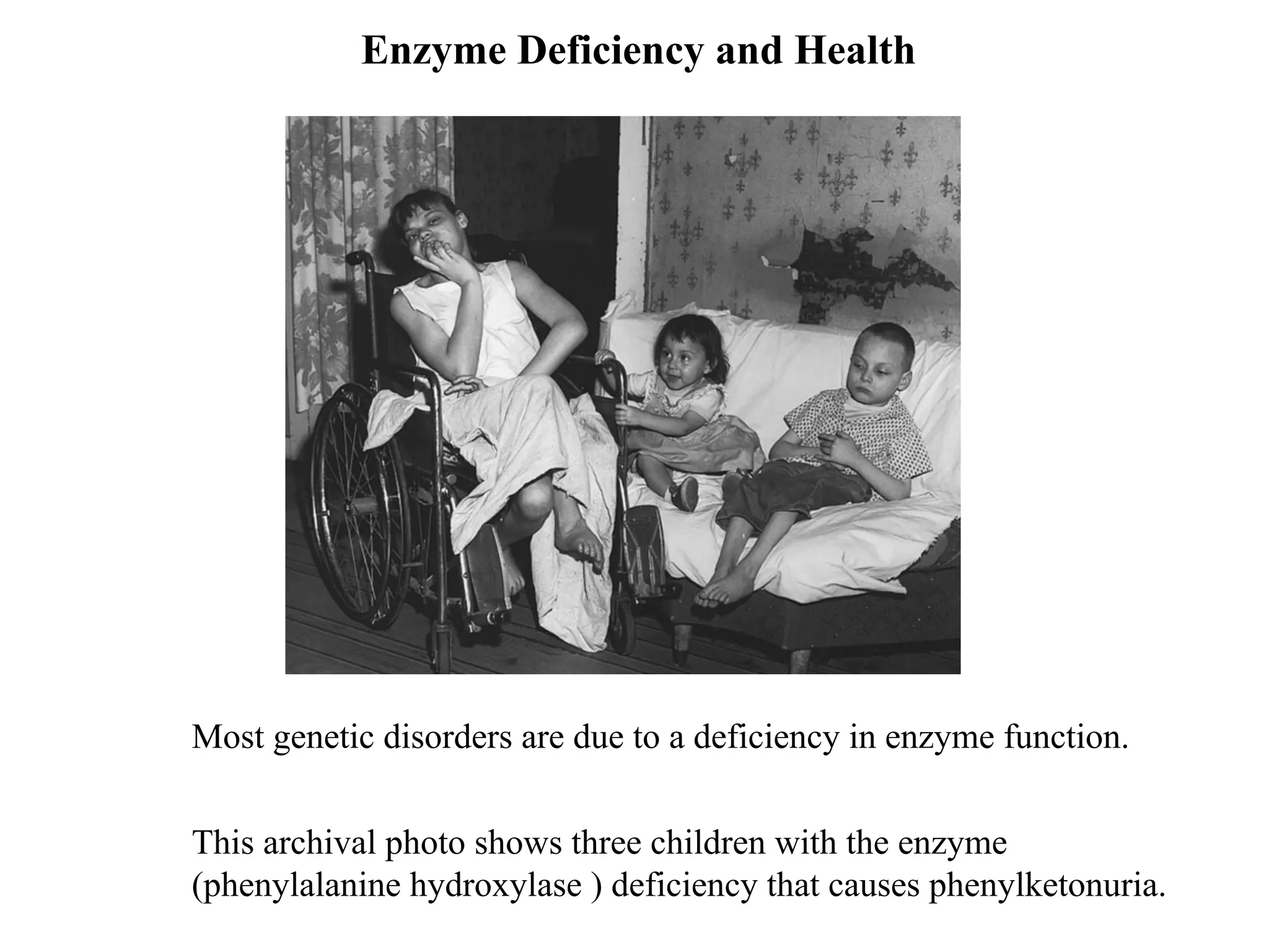 Enzyme Deficiency and Health
Most genetic disorders are due to a deficiency in enzyme function.
This archival photo shows three children with the enzyme
(phenylalanine hydroxylase ) deficiency that causes phenylketonuria.
 
