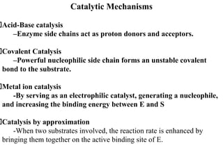 Catalytic Mechanisms
Acid-Base catalysis
–Enzyme side chains act as proton donors and acceptors.
Covalent Catalysis
–Powerful nucleophilic side chain forms an unstable covalent
bond to the substrate.
Metal ion catalysis
-By serving as an electrophilic catalyst, generating a nucleophile,
and increasing the binding energy between E and S
Catalysis by approximation
-When two substrates involved, the reaction rate is enhanced by
bringing them together on the active binding site of E.
 