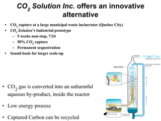 CO2
Solution Inc. offers an innovative
alternative
• CO
2
gas is converted into an unharmful
aqueous by-product, inside the reactor
• Low energy process
• Captured Carbon can be recycled
• CO2
capture at a large municipal waste incinerator (Quebec City)
• CO2
Solution’s Industrial prototype
– 5 weeks non-stop, 7/24
– 50% CO2
capture
– Permanent sequestration
• Sound basis for larger scale-up
 