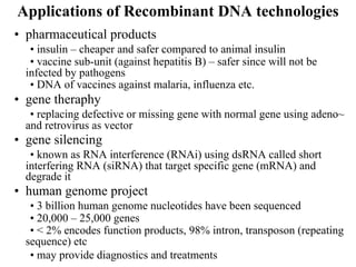 Applications of Recombinant DNA technologies
• pharmaceutical products
• insulin – cheaper and safer compared to animal insulin
• vaccine sub-unit (against hepatitis B) – safer since will not be
infected by pathogens
• DNA of vaccines against malaria, influenza etc.
• gene theraphy
• replacing defective or missing gene with normal gene using adeno~
and retrovirus as vector
• gene silencing
• known as RNA interference (RNAi) using dsRNA called short
interfering RNA (siRNA) that target specific gene (mRNA) and
degrade it
• human genome project
• 3 billion human genome nucleotides have been sequenced
• 20,000 – 25,000 genes
• < 2% encodes function products, 98% intron, transposon (repeating
sequence) etc
• may provide diagnostics and treatments
 
