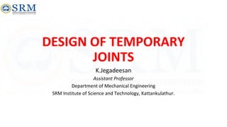 DESIGN OF TEMPORARY
JOINTS
K.Jegadeesan
Assistant Professor
Department of Mechanical Engineering
SRM Institute of Science and Technology, Kattankulathur.
 
