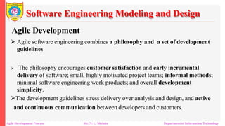 Software Engineering Modeling and Design
Agile Development
 Agile software engineering combines a philosophy and a set of development
guidelines
 The philosophy encourages customer satisfaction and early incremental
delivery of software; small, highly motivated project teams; informal methods;
minimal software engineering work products; and overall development
simplicity.
The development guidelines stress delivery over analysis and design, and active
and continuous communication between developers and customers.
Agile Development Process Mr. N. L. Shelake Department of Information Technology
 