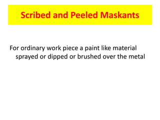 Scribed and Peeled Maskants
For ordinary work piece a paint like material
sprayed or dipped or brushed over the metal
 