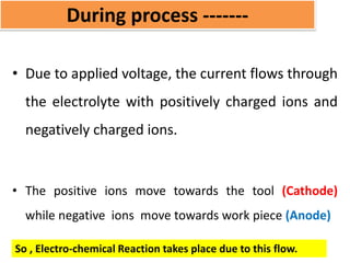 During process -------
• Due to applied voltage, the current flows through
the electrolyte with positively charged ions and
negatively charged ions.
• The positive ions move towards the tool (Cathode)
while negative ions move towards work piece (Anode)
So , Electro-chemical Reaction takes place due to this flow.
 