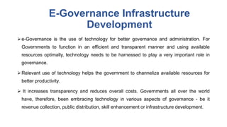 E-Governance Infrastructure
Development
e-Governance is the use of technology for better governance and administration. For
Governments to function in an efficient and transparent manner and using available
resources optimally, technology needs to be harnessed to play a very important role in
governance.
Relevant use of technology helps the government to channelize available resources for
better productivity.
 It increases transparency and reduces overall costs. Governments all over the world
have, therefore, been embracing technology in various aspects of governance - be it
revenue collection, public distribution, skill enhancement or infrastructure development.
 