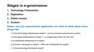 Stages in e-governance:
1. Technology Frameworks.
2. Digitization
3. Citizen access
4. Content
Before use the e-governance application we need to think about many
things like
Is the technology infrastructure ready? - can we connect e-governance system.
Is the legal infrastructure is ready ? - is it legal ways which we will use?
Is institutional infrastructure is ready?
Is human manpower is ready? -- Who can manipulate the system
 Is the technology framework ready?
 