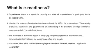What is e-readiness?
E-readiness refers to a country's capacity and state of preparedness to participate in the
electronic world.
It is also the process of understanding the mission of the ICT to the organizations. The maturity
of citizens, businesses and governments for participating in the electronic world (e-commerce,
e-government etc.) is called readiness.
The readiness of a country, region or entity (e.g. corporation) to utilize information and
communication technologies for supporting welfare and growth
In a simple form, It is a process to managing the hardware, software, network, application
tools for ICT
 