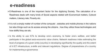 e-readiness
E-Readiness is one of the important factor for the digitizing Society. The calculation of e-
Readiness deals with many kinds of Social aspects related with Economical matters, Cultural
matters, Literacy rate, Poverty etc.
It is not a simply matter of number of the computer , websites and mobile phones in the nations
but also things such as its access among the citizens , how they utilize those technologies and
how skillful they are etc.
Is the ability to use ICTs to develop one’s economy, to foster one’s welfare, and better
participate in the global socio-economic value chains. Network readiness index estimating the
level of progress of a given entity (country) in developing significantly the quality and the extent
of it ICT infrastructure, e-skills and relevant regulations. Degree of preparedness of a country
for implementing e-governance
 