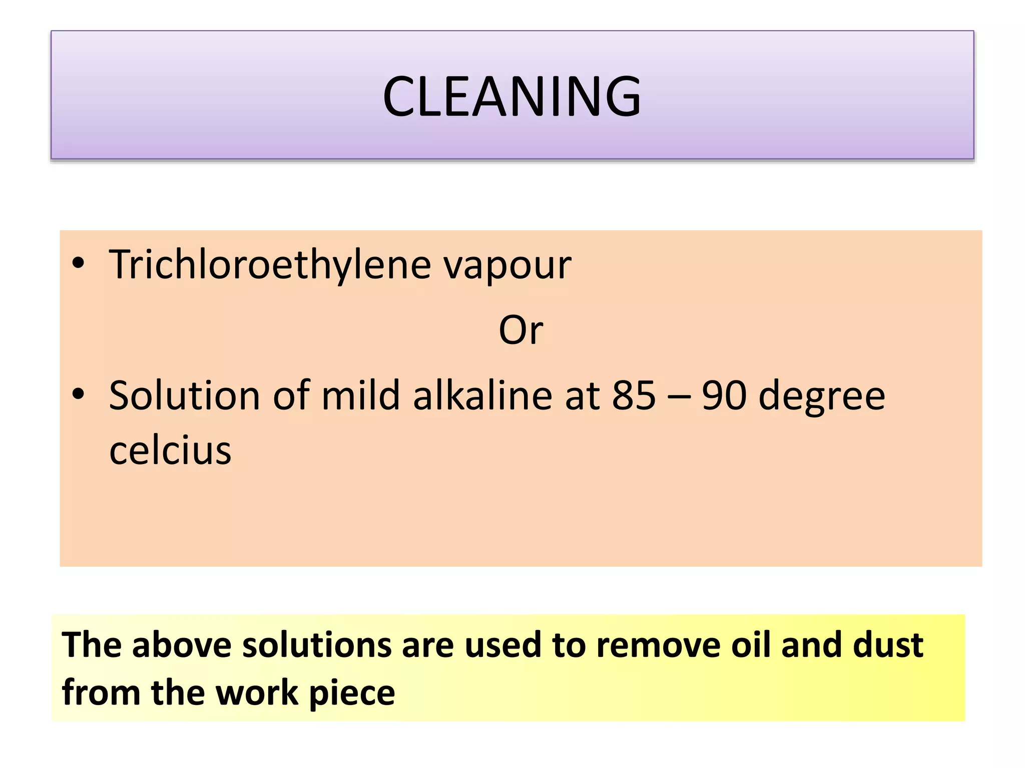 CLEANING
• Trichloroethylene vapour
Or
• Solution of mild alkaline at 85 – 90 degree
celcius
The above solutions are used to remove oil and dust
from the work piece
 