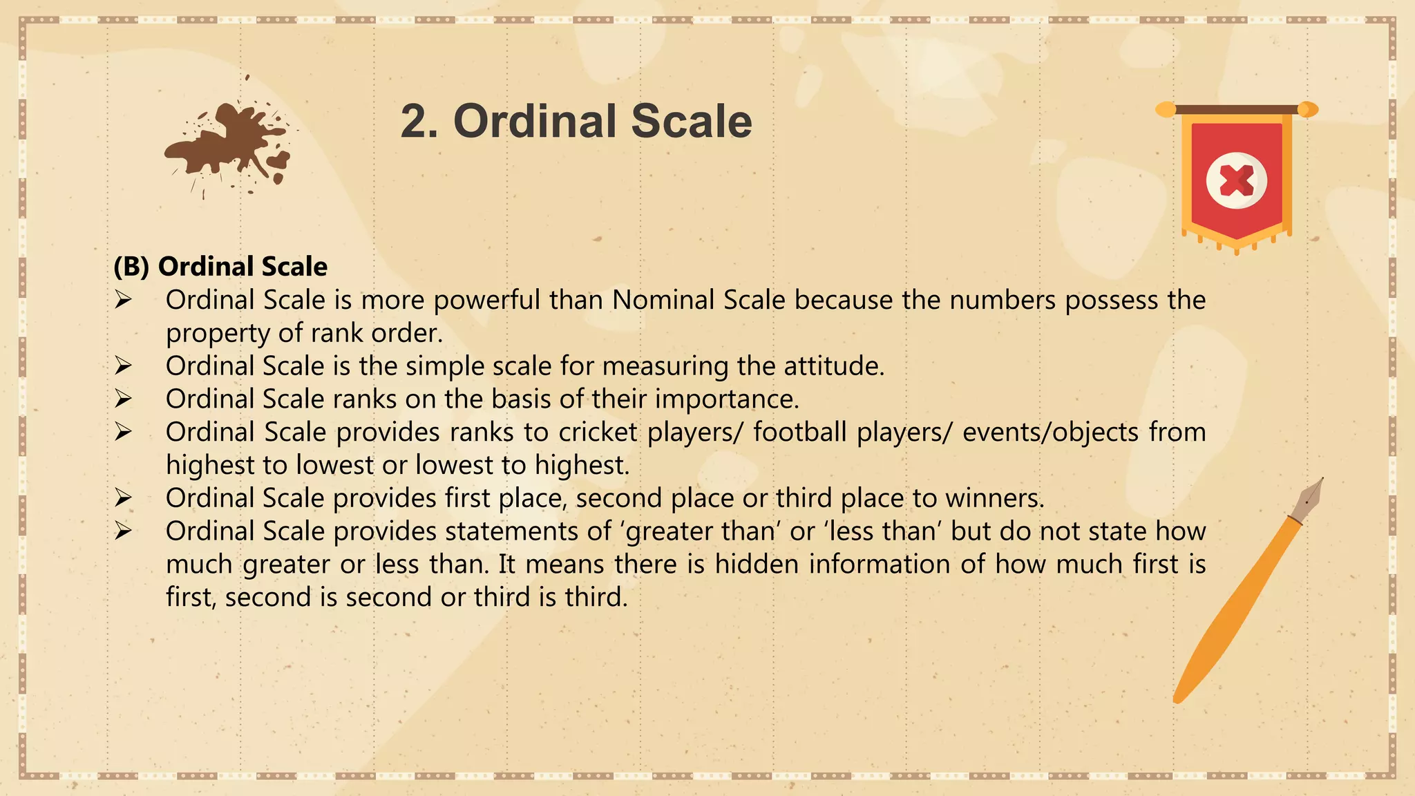 2. Ordinal Scale
(B) Ordinal Scale
 Ordinal Scale is more powerful than Nominal Scale because the numbers possess the
property of rank order.
 Ordinal Scale is the simple scale for measuring the attitude.
 Ordinal Scale ranks on the basis of their importance.
 Ordinal Scale provides ranks to cricket players/ football players/ events/objects from
highest to lowest or lowest to highest.
 Ordinal Scale provides first place, second place or third place to winners.
 Ordinal Scale provides statements of ‘greater than’ or ‘less than’ but do not state how
much greater or less than. It means there is hidden information of how much first is
first, second is second or third is third.
 