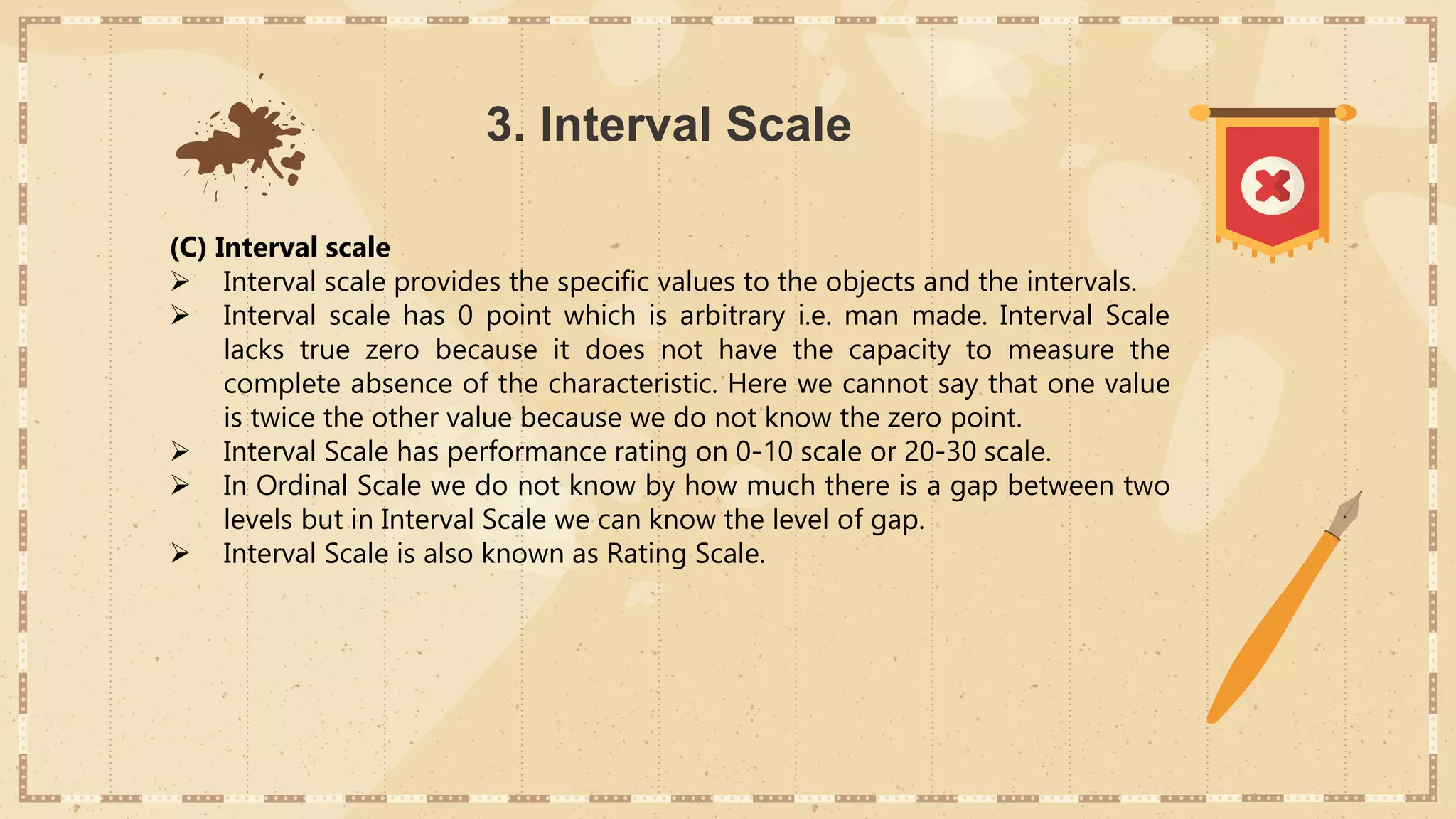 3. Interval Scale
(C) Interval scale
 Interval scale provides the specific values to the objects and the intervals.
 Interval scale has 0 point which is arbitrary i.e. man made. Interval Scale
lacks true zero because it does not have the capacity to measure the
complete absence of the characteristic. Here we cannot say that one value
is twice the other value because we do not know the zero point.
 Interval Scale has performance rating on 0-10 scale or 20-30 scale.
 In Ordinal Scale we do not know by how much there is a gap between two
levels but in Interval Scale we can know the level of gap.
 Interval Scale is also known as Rating Scale.
 