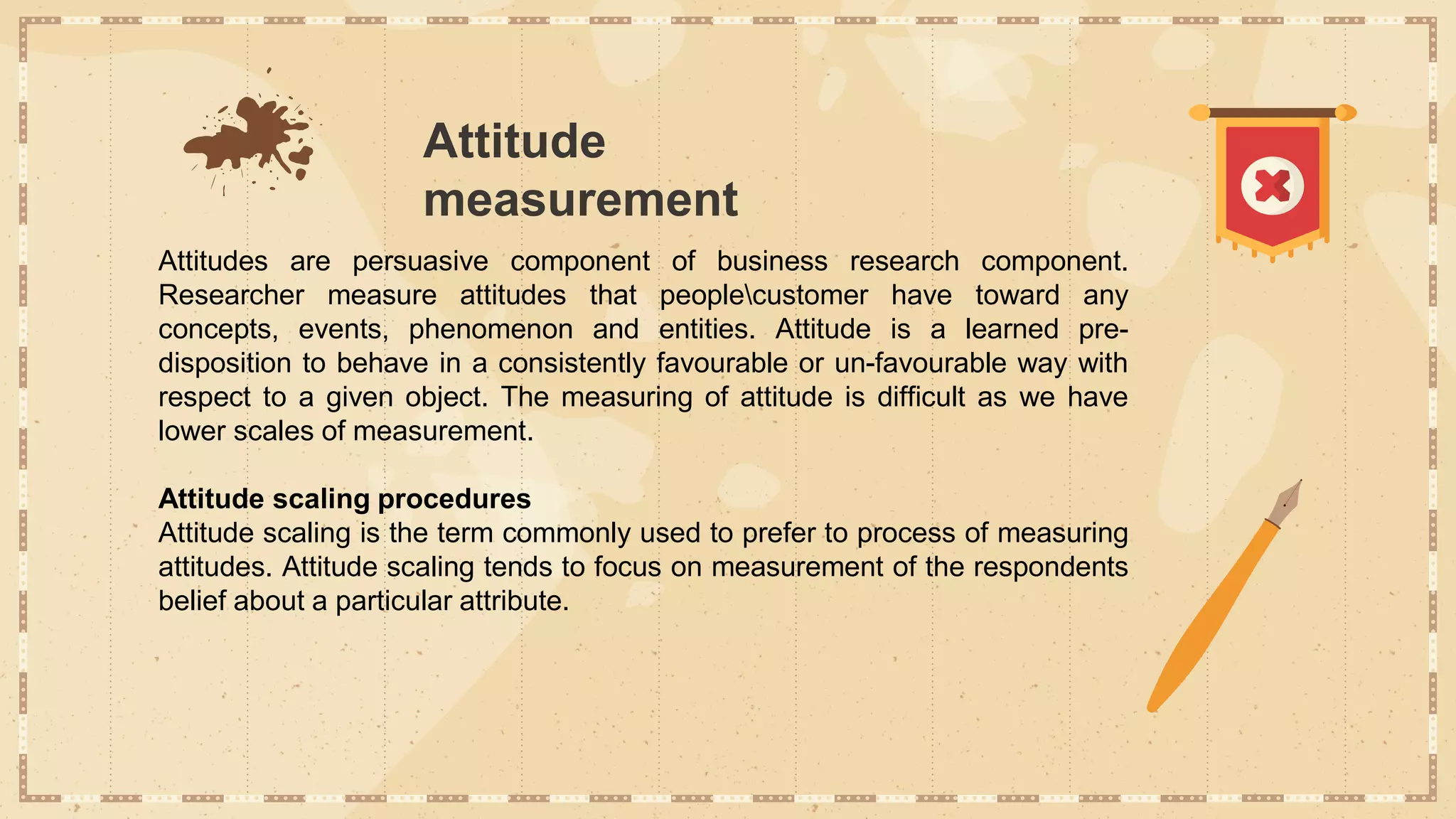 Attitude
measurement
Attitudes are persuasive component of business research component.
Researcher measure attitudes that peoplecustomer have toward any
concepts, events, phenomenon and entities. Attitude is a learned pre-
disposition to behave in a consistently favourable or un-favourable way with
respect to a given object. The measuring of attitude is difficult as we have
lower scales of measurement.
Attitude scaling procedures
Attitude scaling is the term commonly used to prefer to process of measuring
attitudes. Attitude scaling tends to focus on measurement of the respondents
belief about a particular attribute.
 