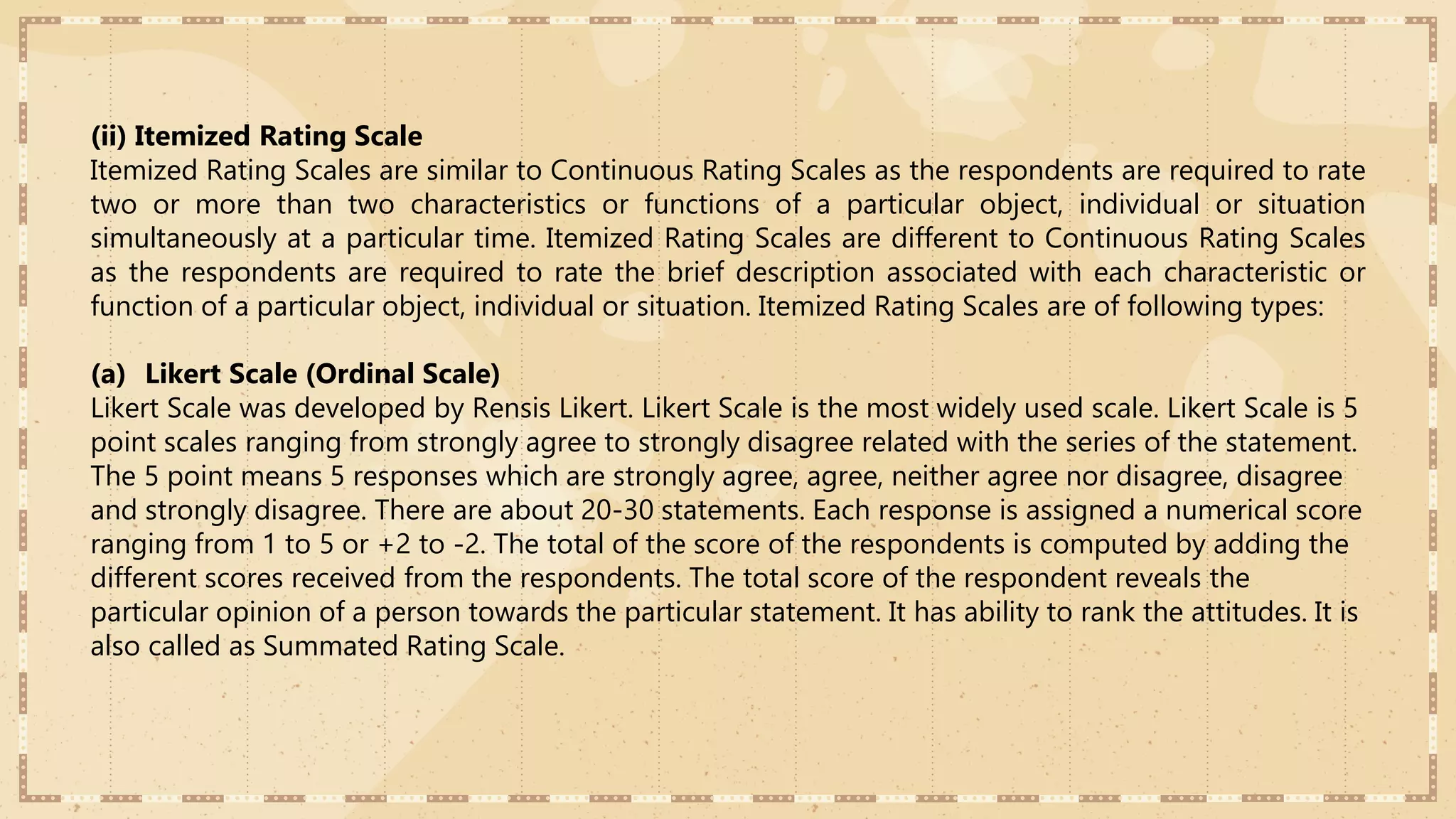 (ii) Itemized Rating Scale
Itemized Rating Scales are similar to Continuous Rating Scales as the respondents are required to rate
two or more than two characteristics or functions of a particular object, individual or situation
simultaneously at a particular time. Itemized Rating Scales are different to Continuous Rating Scales
as the respondents are required to rate the brief description associated with each characteristic or
function of a particular object, individual or situation. Itemized Rating Scales are of following types:
(a) Likert Scale (Ordinal Scale)
Likert Scale was developed by Rensis Likert. Likert Scale is the most widely used scale. Likert Scale is 5
point scales ranging from strongly agree to strongly disagree related with the series of the statement.
The 5 point means 5 responses which are strongly agree, agree, neither agree nor disagree, disagree
and strongly disagree. There are about 20-30 statements. Each response is assigned a numerical score
ranging from 1 to 5 or +2 to -2. The total of the score of the respondents is computed by adding the
different scores received from the respondents. The total score of the respondent reveals the
particular opinion of a person towards the particular statement. It has ability to rank the attitudes. It is
also called as Summated Rating Scale.
 
