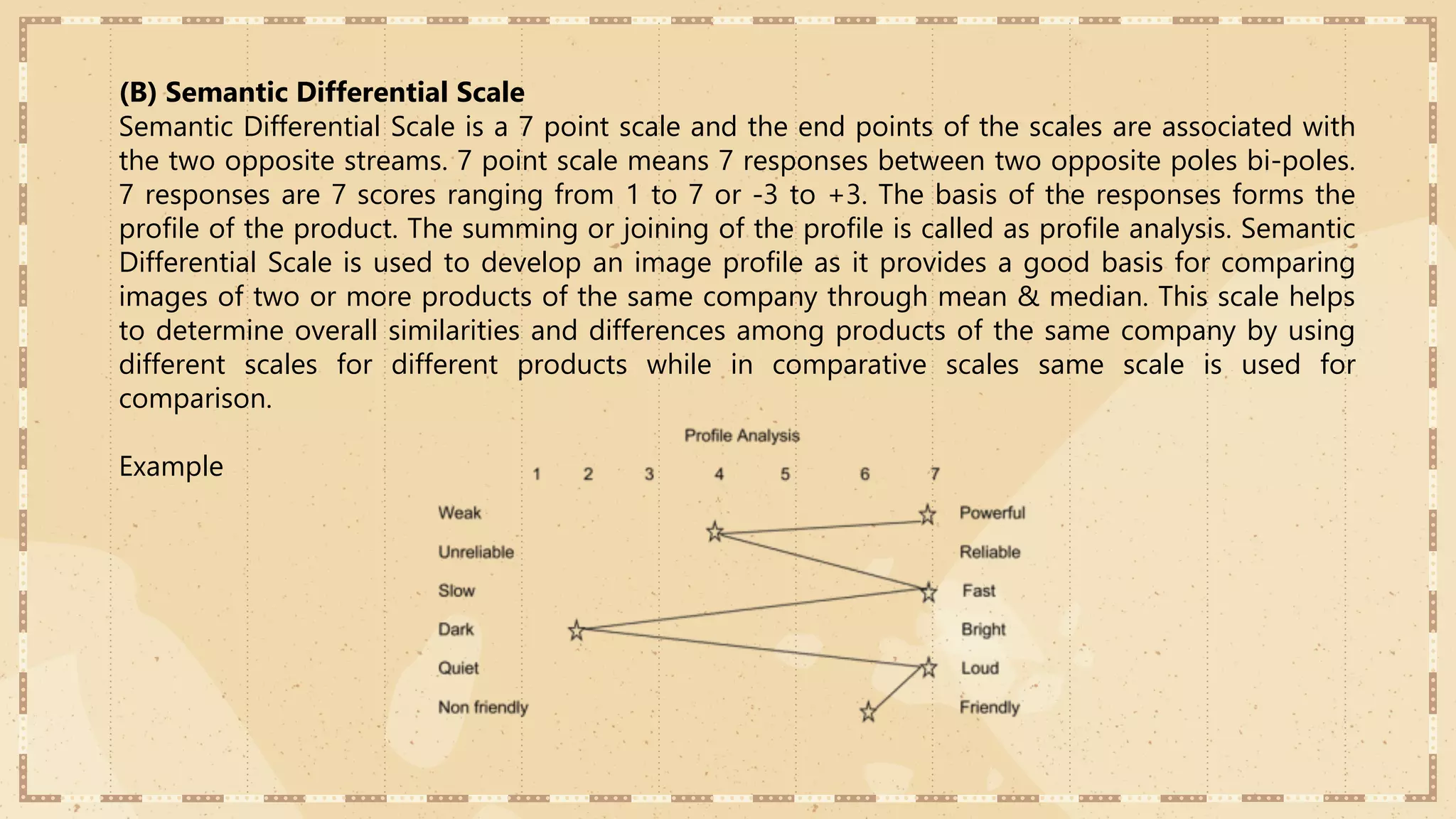 (B) Semantic Differential Scale
Semantic Differential Scale is a 7 point scale and the end points of the scales are associated with
the two opposite streams. 7 point scale means 7 responses between two opposite poles bi-poles.
7 responses are 7 scores ranging from 1 to 7 or -3 to +3. The basis of the responses forms the
profile of the product. The summing or joining of the profile is called as profile analysis. Semantic
Differential Scale is used to develop an image profile as it provides a good basis for comparing
images of two or more products of the same company through mean & median. This scale helps
to determine overall similarities and differences among products of the same company by using
different scales for different products while in comparative scales same scale is used for
comparison.
Example
 